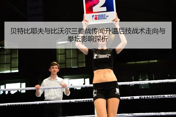 贝特比耶夫与比沃尔三番战传闻升温后技战术走向与拳坛影响深析